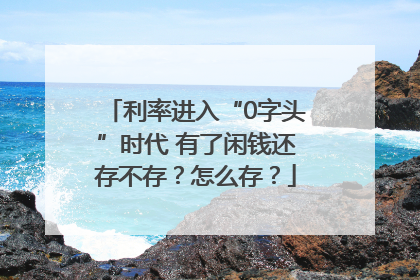 利率进入“0字头”时代 有了闲钱还存不存？怎么存？