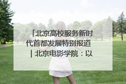 北京高校服务新时代首都发展特别报道｜北京电影学院：以光影为笔 绘就首都高质量发展新画卷