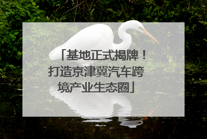 基地正式揭牌！打造京津冀汽车跨境产业生态圈