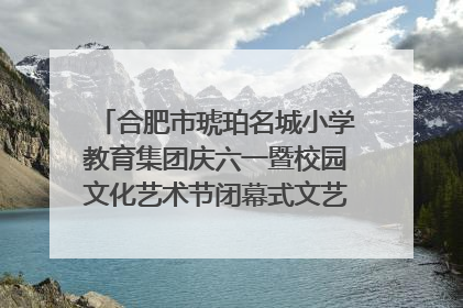 合肥市琥珀名城小学教育集团庆六一暨校园文化艺术节闭幕式文艺汇演圆满举行