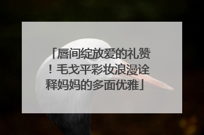 唇间绽放爱的礼赞！毛戈平彩妆浪漫诠释妈妈的多面优雅