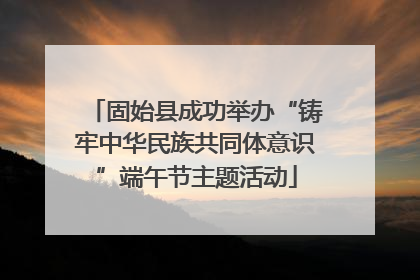 固始县成功举办“铸牢中华民族共同体意识”端午节主题活动