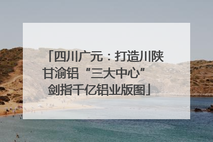 四川广元：打造川陕甘渝铝“三大中心” 剑指千亿铝业版图