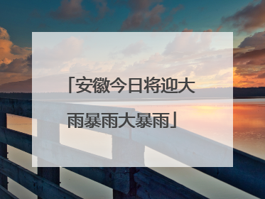 安徽今日将迎大雨暴雨大暴雨