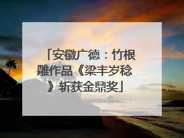 安徽广德：竹根雕作品《梁丰岁稔》斩获金鼎奖