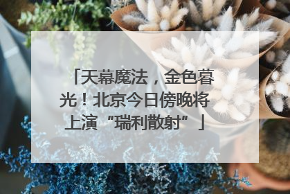 天幕魔法，金色暮光！北京今日傍晚将上演“瑞利散射”