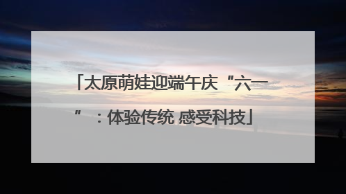太原萌娃迎端午庆“六一”：体验传统 感受科技