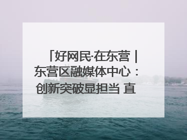 好网民·在东营｜东营区融媒体中心：创新突破显担当 直播赋能谱华章