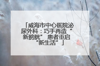 威海市中心医院泌尿外科：巧手再造“新膀胱” 患者重启“新生活”