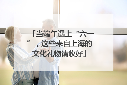 当端午遇上“六一”，这些来自上海的文化礼物请收好