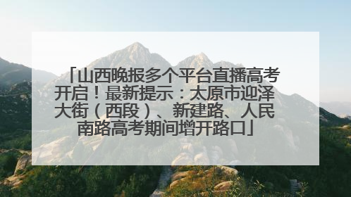 山西晚报多个平台直播高考开启！最新提示：太原市迎泽大街（西段）、新建路、人民南路高考期间增开路口