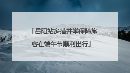 岳阳站多措并举保障旅客在端午节顺利出行