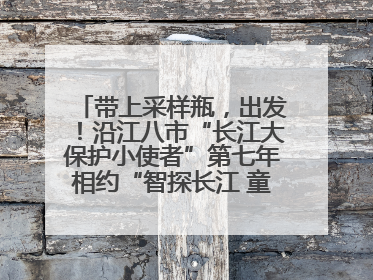 带上采样瓶，出发！沿江八市“长江大保护小使者”第七年相约“智探长江 童心护绿 ”