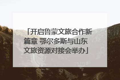 开启鲁蒙文旅合作新篇章 鄂尔多斯与山东文旅资源对接会举办