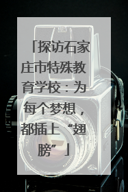探访石家庄市特殊教育学校：为每个梦想，都插上“翅膀”