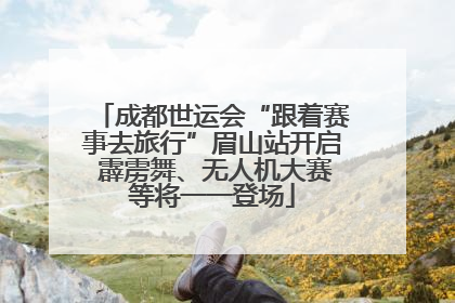 成都世运会“跟着赛事去旅行”眉山站开启 霹雳舞、无人机大赛等将一一登场