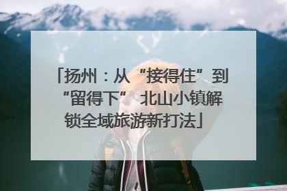 扬州：从“接得住”到“留得下” 北山小镇解锁全域旅游新打法