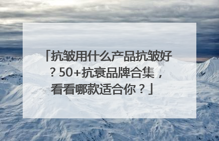 抗皱用什么产品抗皱好？50+抗衰品牌合集，看看哪款适合你？