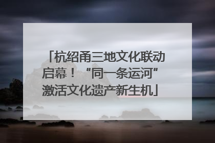 杭绍甬三地文化联动启幕！“同一条运河”激活文化遗产新生机