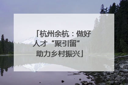 杭州余杭：做好人才“聚引留” 助力乡村振兴