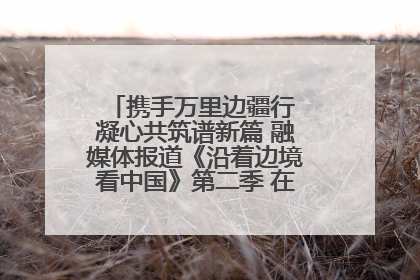 携手万里边疆行 凝心共筑谱新篇 融媒体报道《沿着边境看中国》第二季 在广西东兴正式启动