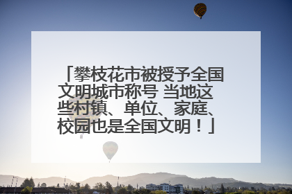 攀枝花市被授予全国文明城市称号 当地这些村镇、单位、家庭、校园也是全国文明！
