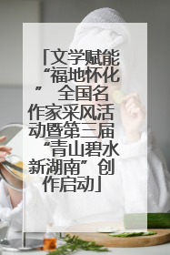 文学赋能“福地怀化” 全国名作家采风活动暨第三届“青山碧水新湖南”创作启动