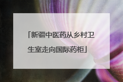 新疆中医药从乡村卫生室走向国际药柜
