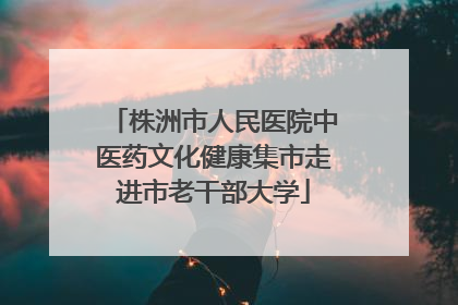 株洲市人民医院中医药文化健康集市走进市老干部大学