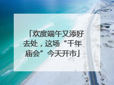 欢度端午又添好去处，这场“千年庙会”今天开市