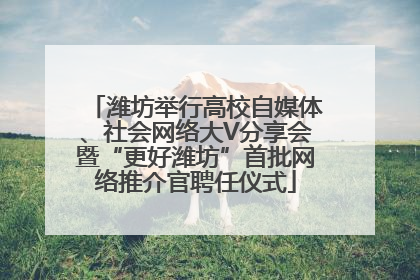 潍坊举行高校自媒体、社会网络大V分享会暨“更好潍坊”首批网络推介官聘任仪式