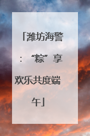 潍坊海警：“粽”享欢乐共度端午