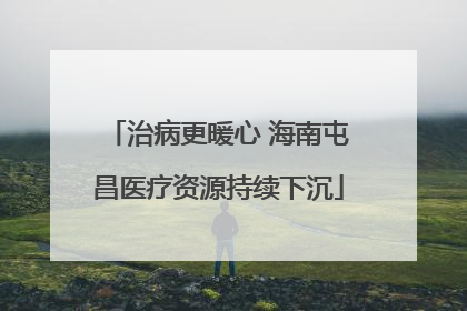 治病更暖心 海南屯昌医疗资源持续下沉