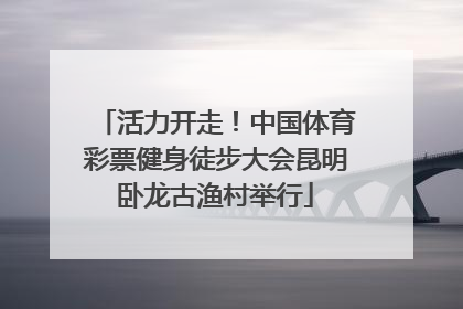 活力开走！中国体育彩票健身徒步大会昆明卧龙古渔村举行