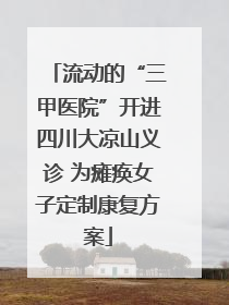 流动的“三甲医院”开进四川大凉山义诊 为瘫痪女子定制康复方案