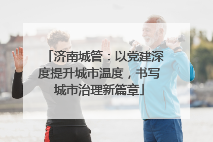 济南城管：以党建深度提升城市温度，书写城市治理新篇章