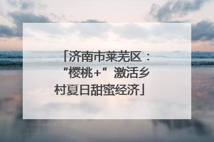 济南市莱芜区：“樱桃+”激活乡村夏日甜蜜经济