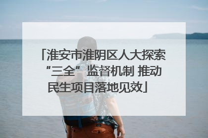 淮安市淮阴区人大探索“三全”监督机制 推动民生项目落地见效