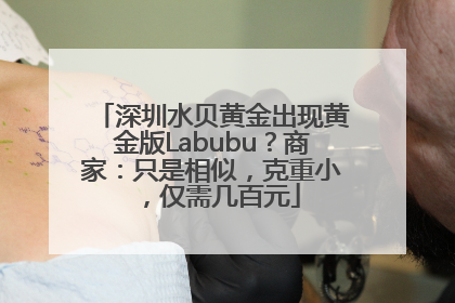 深圳水贝黄金出现黄金版Labubu？商家：只是相似，克重小，仅需几百元