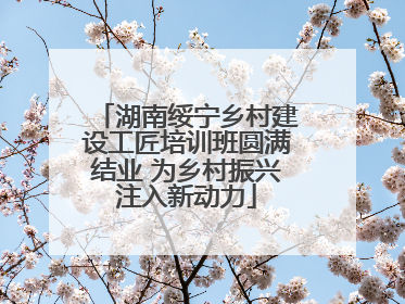 湖南绥宁乡村建设工匠培训班圆满结业 为乡村振兴注入新动力