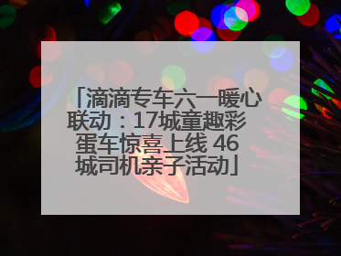 滴滴专车六一暖心联动：17城童趣彩蛋车惊喜上线 46城司机亲子活动