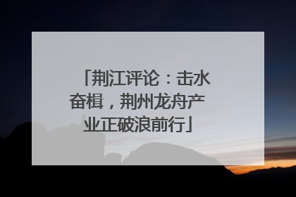荆江评论：击水奋楫，荆州龙舟产业正破浪前行