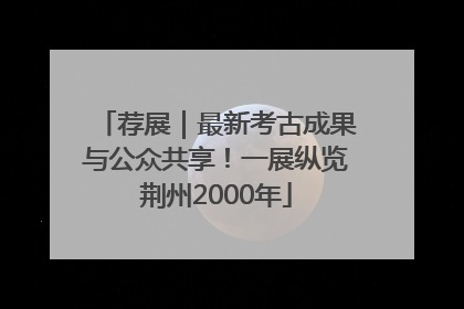 荐展｜最新考古成果与公众共享！一展纵览荆州2000年