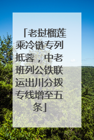 老挝榴莲乘冷链专列抵蓉，中老班列公铁联运出川分拨专线增至五条