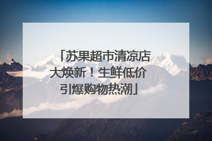 苏果超市清凉店大焕新！生鲜低价引爆购物热潮