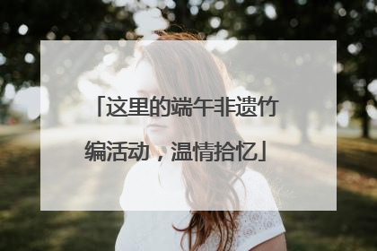 这里的端午非遗竹编活动，温情拾忆