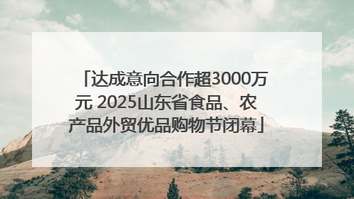 达成意向合作超3000万元 2025山东省食品、农产品外贸优品购物节闭幕