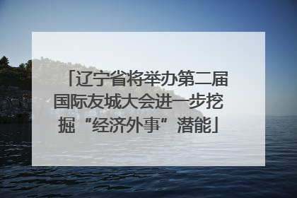 辽宁省将举办第二届国际友城大会进一步挖掘“经济外事”潜能