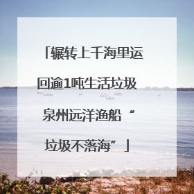 辗转上千海里运回逾1吨生活垃圾 泉州远洋渔船“垃圾不落海”
