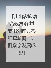 走出农旅融合致富路 村支书刘连云答红星新闻：让群众享发展成果